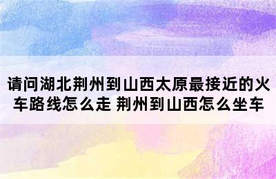 请问湖北荆州到山西太原最接近的火车路线怎么走 荆州到山西怎么坐车